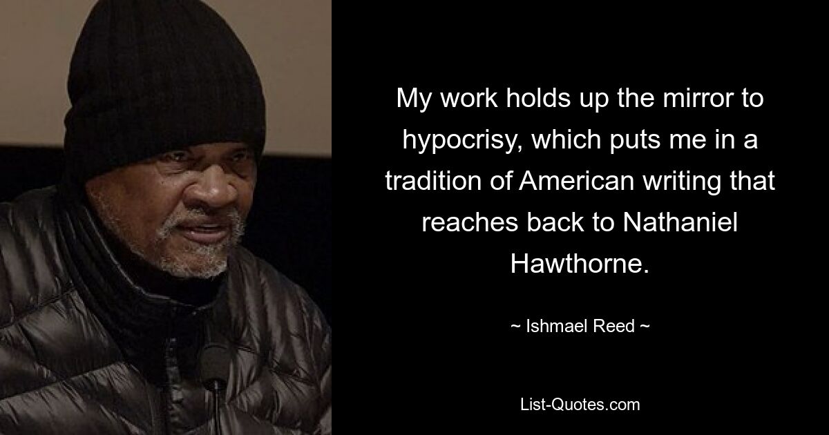 My work holds up the mirror to hypocrisy, which puts me in a tradition of American writing that reaches back to Nathaniel Hawthorne. — © Ishmael Reed