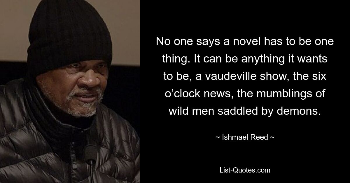 No one says a novel has to be one thing. It can be anything it wants to be, a vaudeville show, the six o’clock news, the mumblings of wild men saddled by demons. — © Ishmael Reed