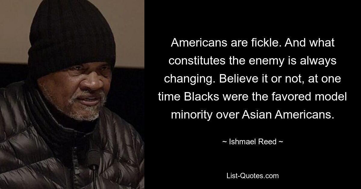 Americans are fickle. And what constitutes the enemy is always changing. Believe it or not, at one time Blacks were the favored model minority over Asian Americans. — © Ishmael Reed