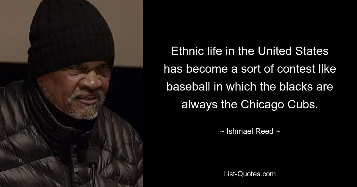 Ethnic life in the United States has become a sort of contest like baseball in which the blacks are always the Chicago Cubs. — © Ishmael Reed