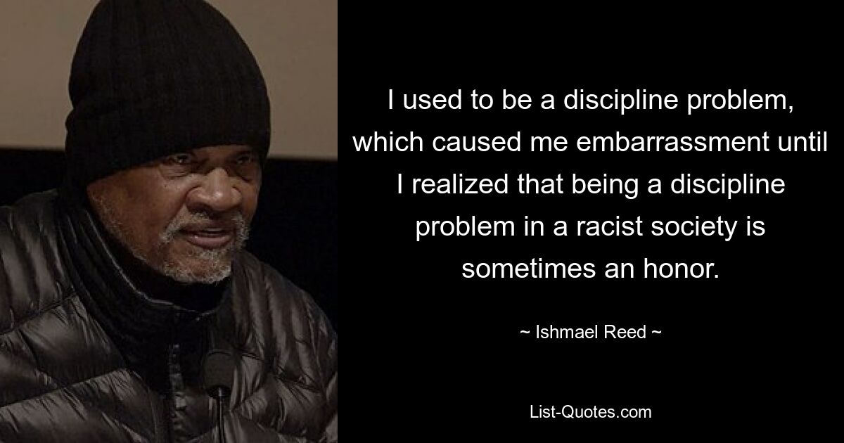 I used to be a discipline problem, which caused me embarrassment until I realized that being a discipline problem in a racist society is sometimes an honor. — © Ishmael Reed