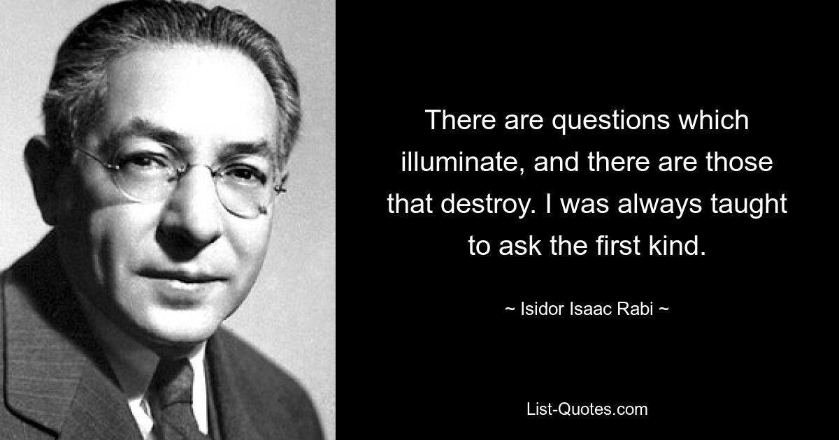 There are questions which illuminate, and there are those that destroy. I was always taught to ask the first kind. — © Isidor Isaac Rabi