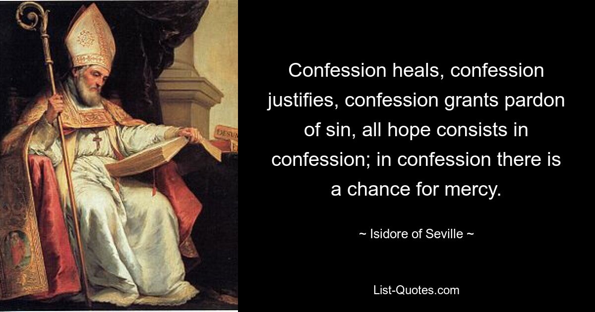 Confession heals, confession justifies, confession grants pardon of sin, all hope consists in confession; in confession there is a chance for mercy. — © Isidore of Seville