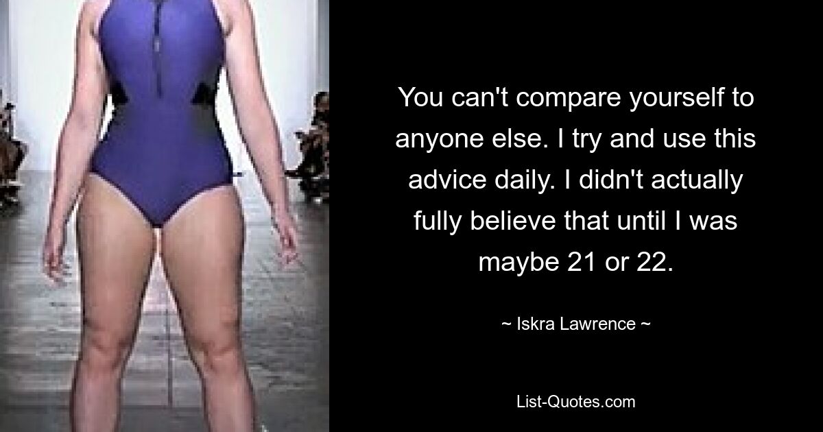 You can't compare yourself to anyone else. I try and use this advice daily. I didn't actually fully believe that until I was maybe 21 or 22. — © Iskra Lawrence