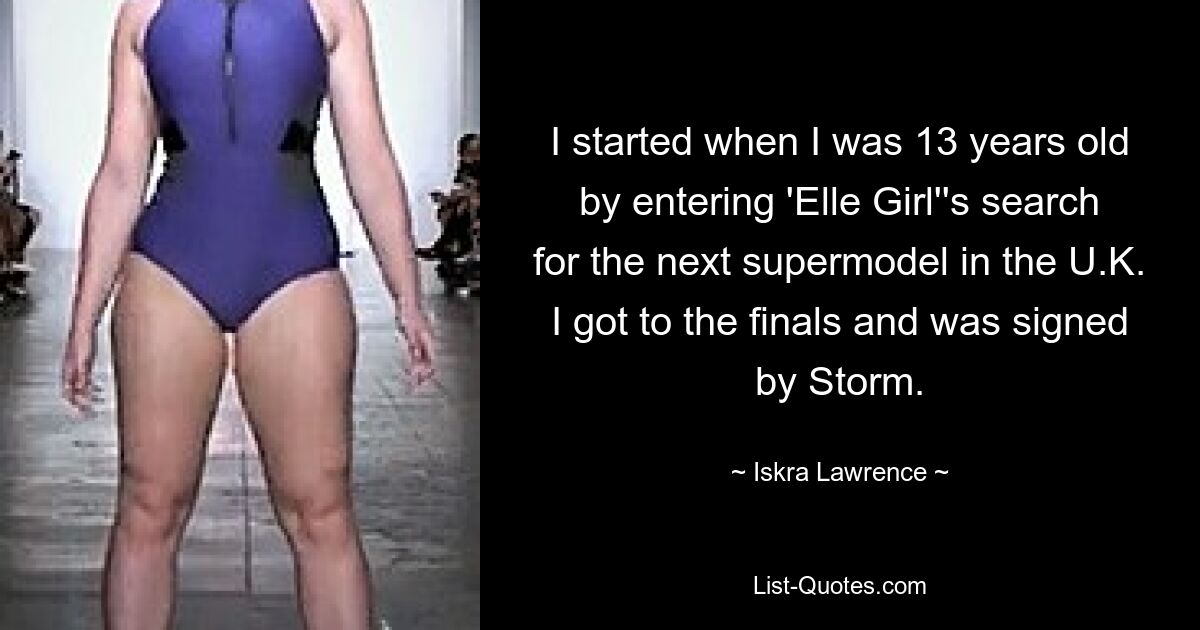 I started when I was 13 years old by entering 'Elle Girl''s search for the next supermodel in the U.K. I got to the finals and was signed by Storm. — © Iskra Lawrence