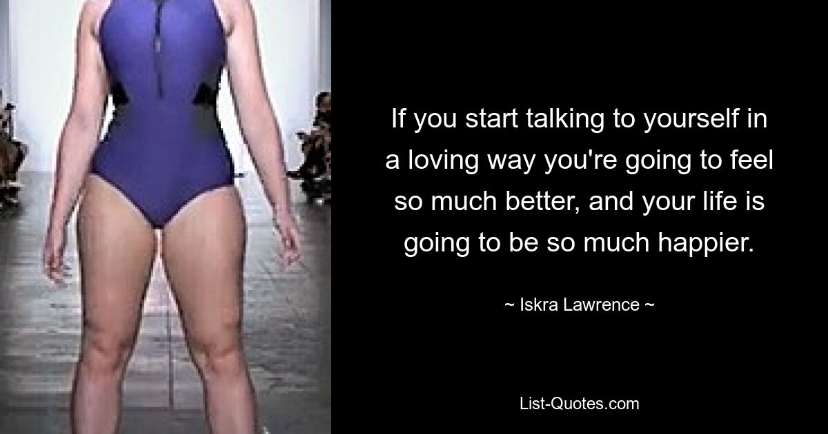 If you start talking to yourself in a loving way you're going to feel so much better, and your life is going to be so much happier. — © Iskra Lawrence