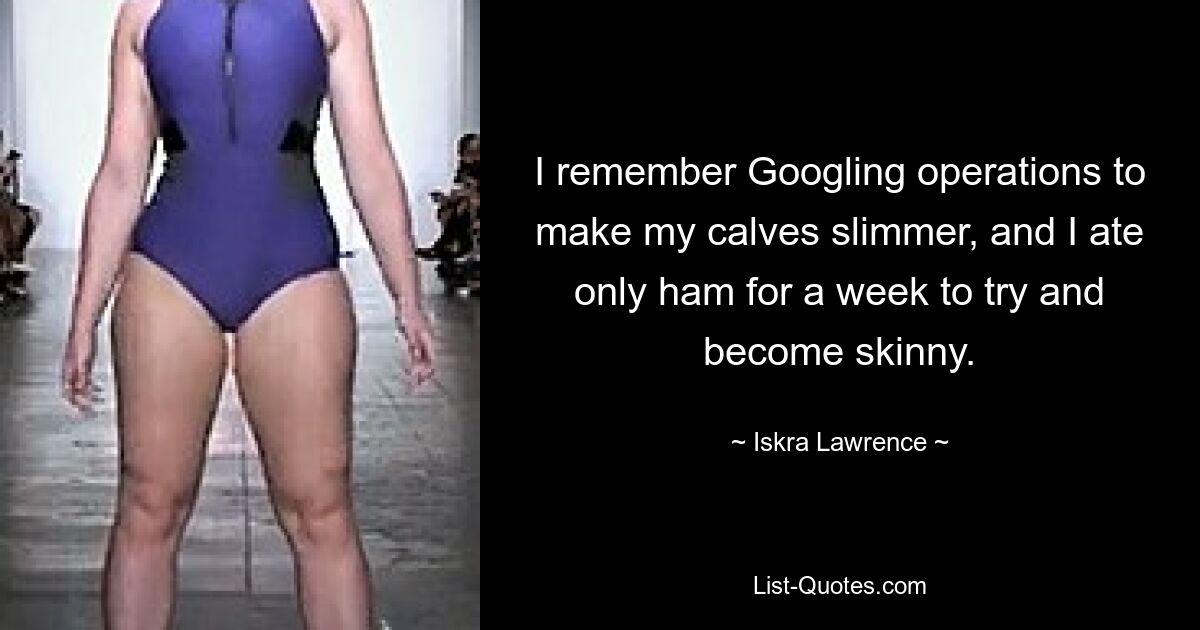 I remember Googling operations to make my calves slimmer, and I ate only ham for a week to try and become skinny. — © Iskra Lawrence