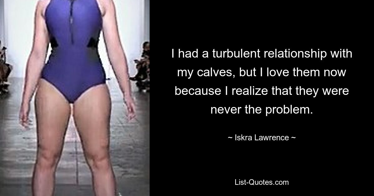 I had a turbulent relationship with my calves, but I love them now because I realize that they were never the problem. — © Iskra Lawrence