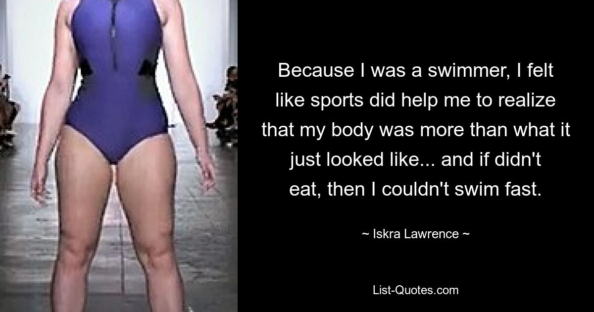 Because I was a swimmer, I felt like sports did help me to realize that my body was more than what it just looked like... and if didn't eat, then I couldn't swim fast. — © Iskra Lawrence