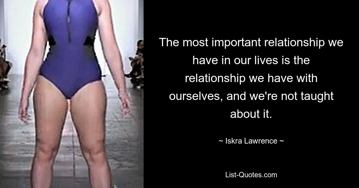 The most important relationship we have in our lives is the relationship we have with ourselves, and we're not taught about it. — © Iskra Lawrence