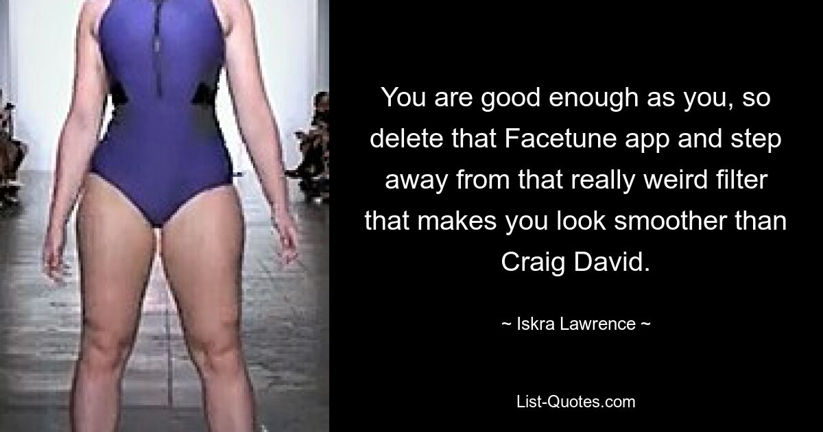 You are good enough as you, so delete that Facetune app and step away from that really weird filter that makes you look smoother than Craig David. — © Iskra Lawrence