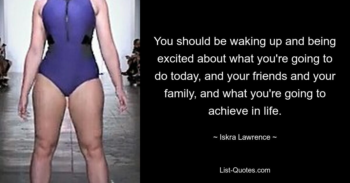 You should be waking up and being excited about what you're going to do today, and your friends and your family, and what you're going to achieve in life. — © Iskra Lawrence