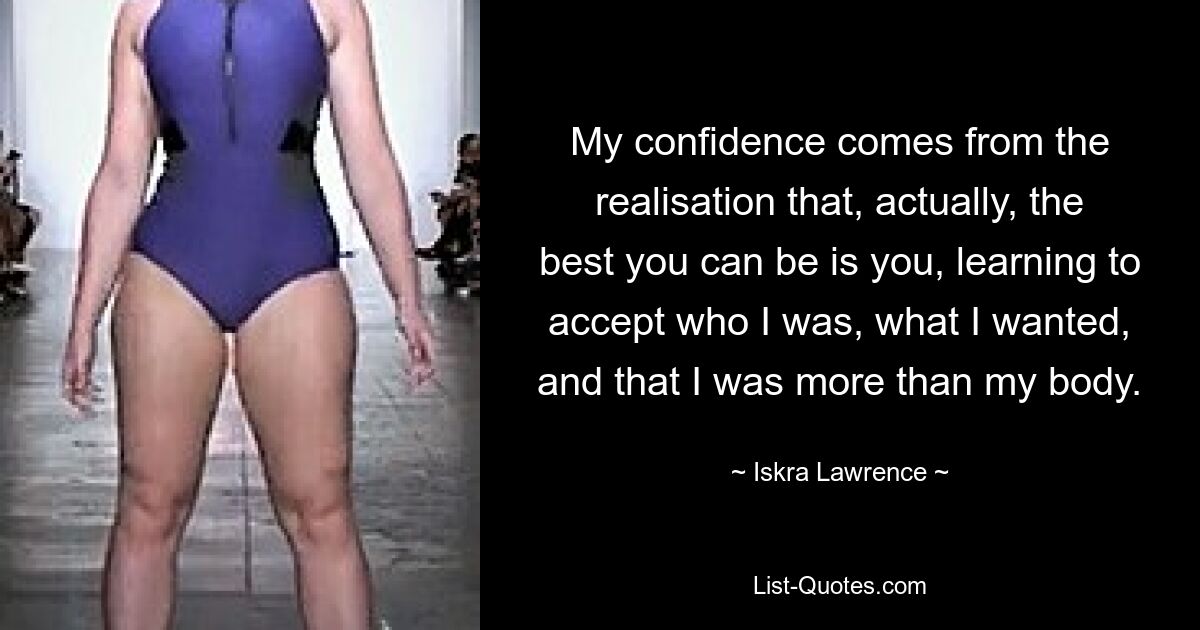 My confidence comes from the realisation that, actually, the best you can be is you, learning to accept who I was, what I wanted, and that I was more than my body. — © Iskra Lawrence