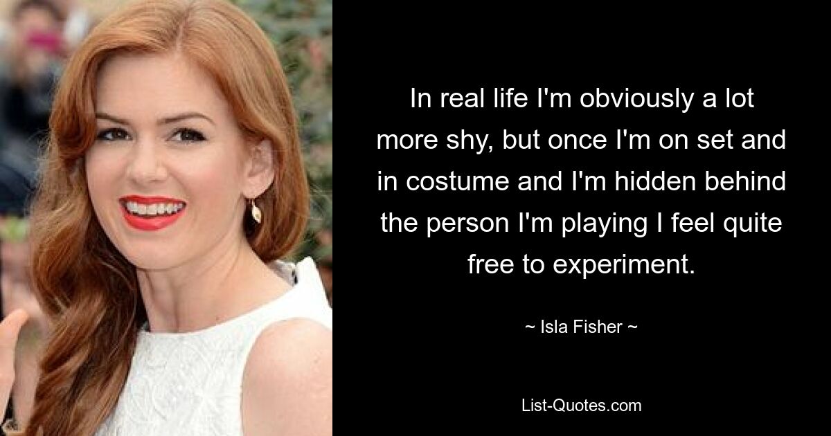 In real life I'm obviously a lot more shy, but once I'm on set and in costume and I'm hidden behind the person I'm playing I feel quite free to experiment. — © Isla Fisher