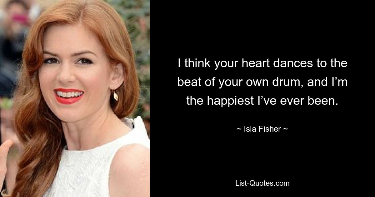 I think your heart dances to the beat of your own drum, and I’m the happiest I’ve ever been. — © Isla Fisher