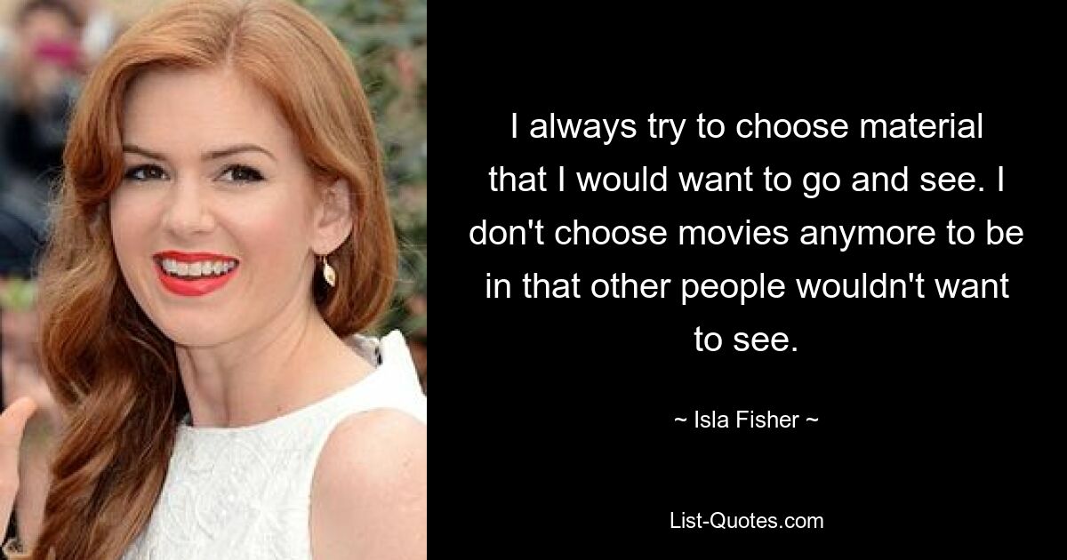 I always try to choose material that I would want to go and see. I don't choose movies anymore to be in that other people wouldn't want to see. — © Isla Fisher