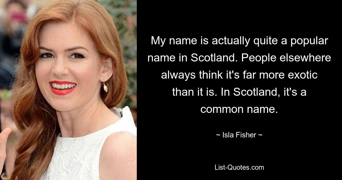 My name is actually quite a popular name in Scotland. People elsewhere always think it's far more exotic than it is. In Scotland, it's a common name. — © Isla Fisher