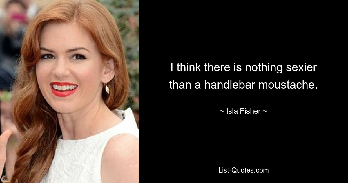 I think there is nothing sexier than a handlebar moustache. — © Isla Fisher