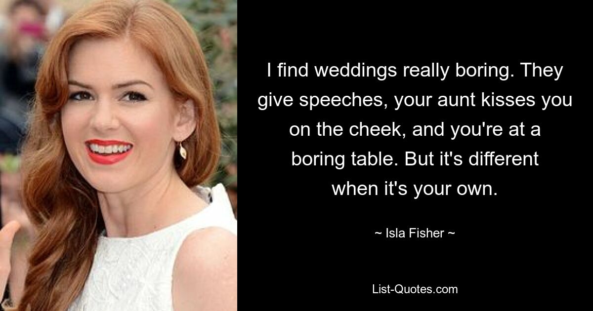 I find weddings really boring. They give speeches, your aunt kisses you on the cheek, and you're at a boring table. But it's different when it's your own. — © Isla Fisher