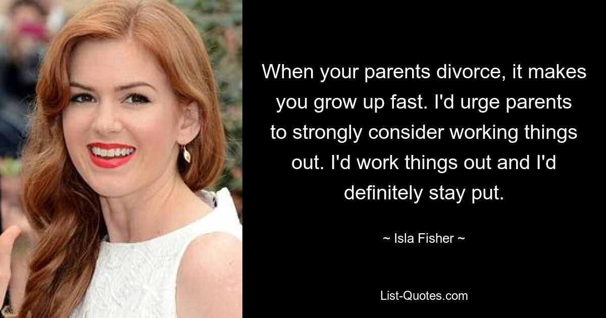 When your parents divorce, it makes you grow up fast. I'd urge parents to strongly consider working things out. I'd work things out and I'd definitely stay put. — © Isla Fisher