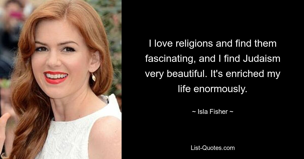 I love religions and find them fascinating, and I find Judaism very beautiful. It's enriched my life enormously. — © Isla Fisher