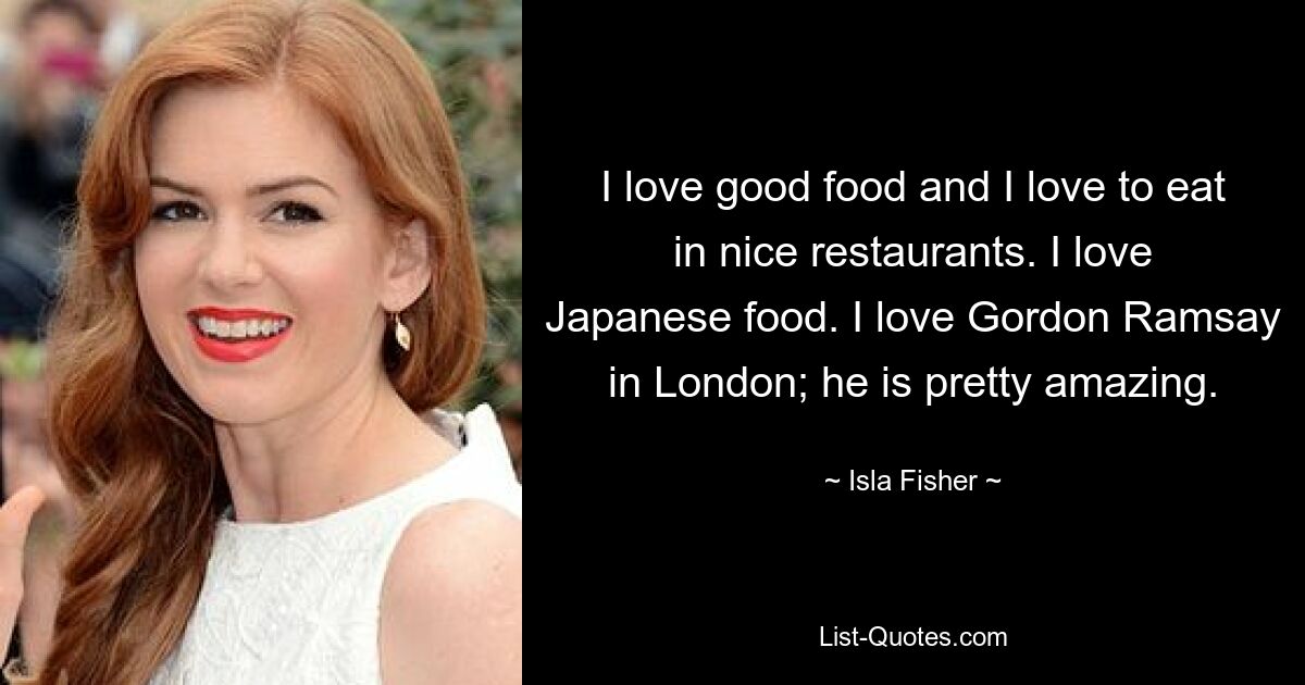 I love good food and I love to eat in nice restaurants. I love Japanese food. I love Gordon Ramsay in London; he is pretty amazing. — © Isla Fisher