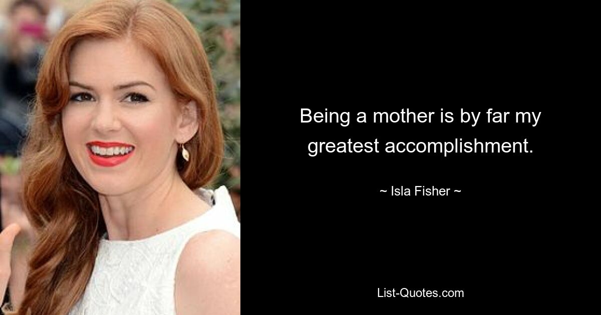 Being a mother is by far my greatest accomplishment. — © Isla Fisher