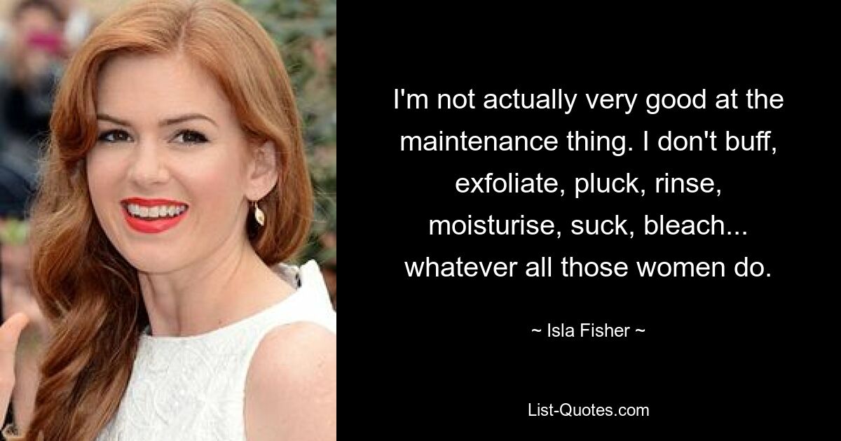 I'm not actually very good at the maintenance thing. I don't buff, exfoliate, pluck, rinse, moisturise, suck, bleach... whatever all those women do. — © Isla Fisher