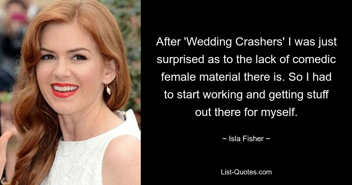 After 'Wedding Crashers' I was just surprised as to the lack of comedic female material there is. So I had to start working and getting stuff out there for myself. — © Isla Fisher