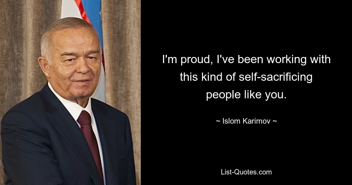 I'm proud, I've been working with this kind of self-sacrificing people like you. — © Islom Karimov