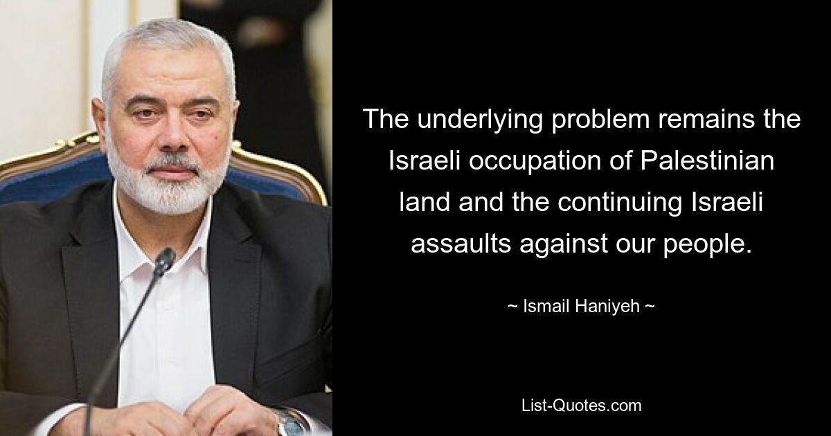 The underlying problem remains the Israeli occupation of Palestinian land and the continuing Israeli assaults against our people. — © Ismail Haniyeh