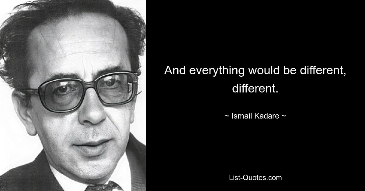 And everything would be different, different. — © Ismail Kadare