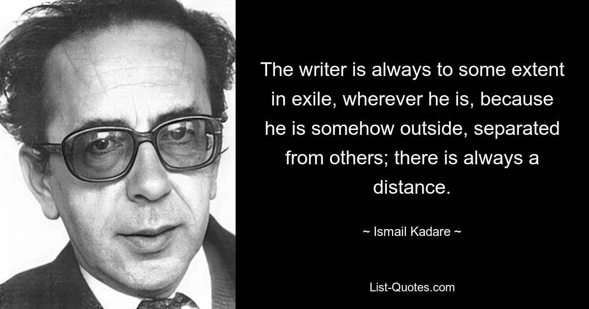 The writer is always to some extent in exile, wherever he is, because he is somehow outside, separated from others; there is always a distance. — © Ismail Kadare