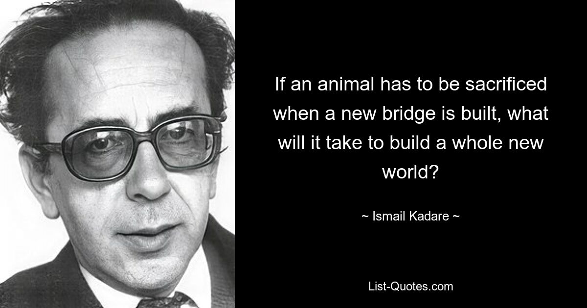 If an animal has to be sacrificed when a new bridge is built, what will it take to build a whole new world? — © Ismail Kadare