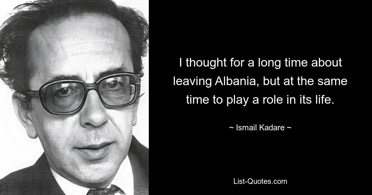 I thought for a long time about leaving Albania, but at the same time to play a role in its life. — © Ismail Kadare