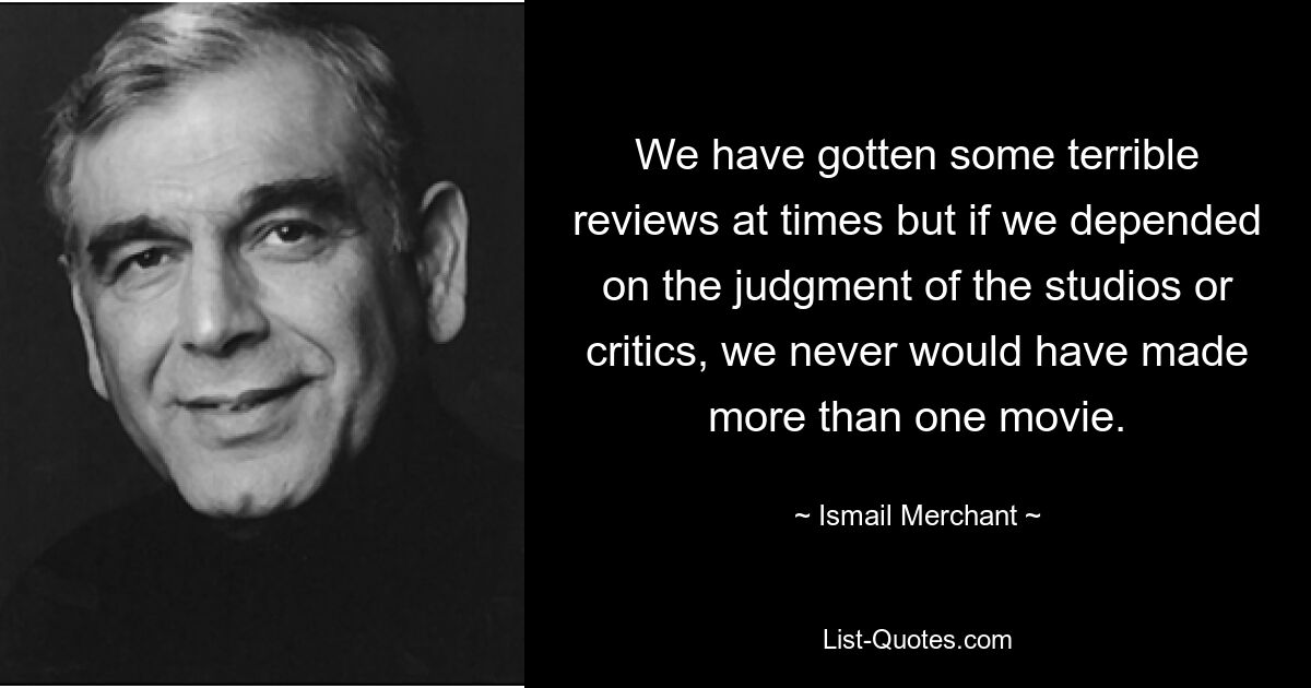 We have gotten some terrible reviews at times but if we depended on the judgment of the studios or critics, we never would have made more than one movie. — © Ismail Merchant