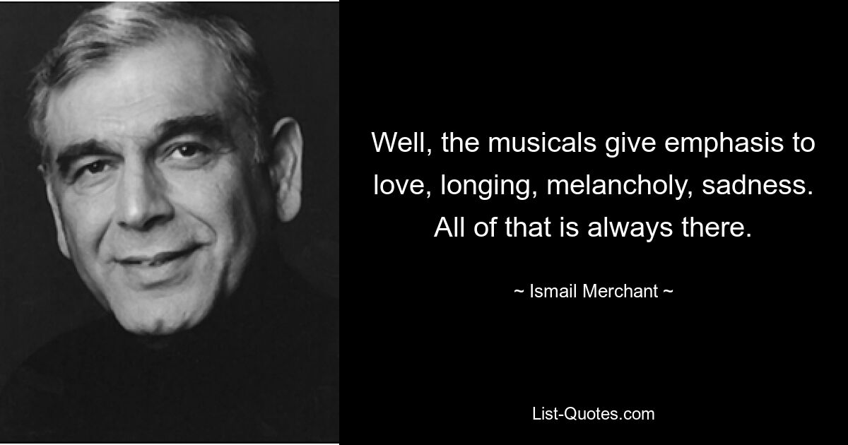 Well, the musicals give emphasis to love, longing, melancholy, sadness. All of that is always there. — © Ismail Merchant