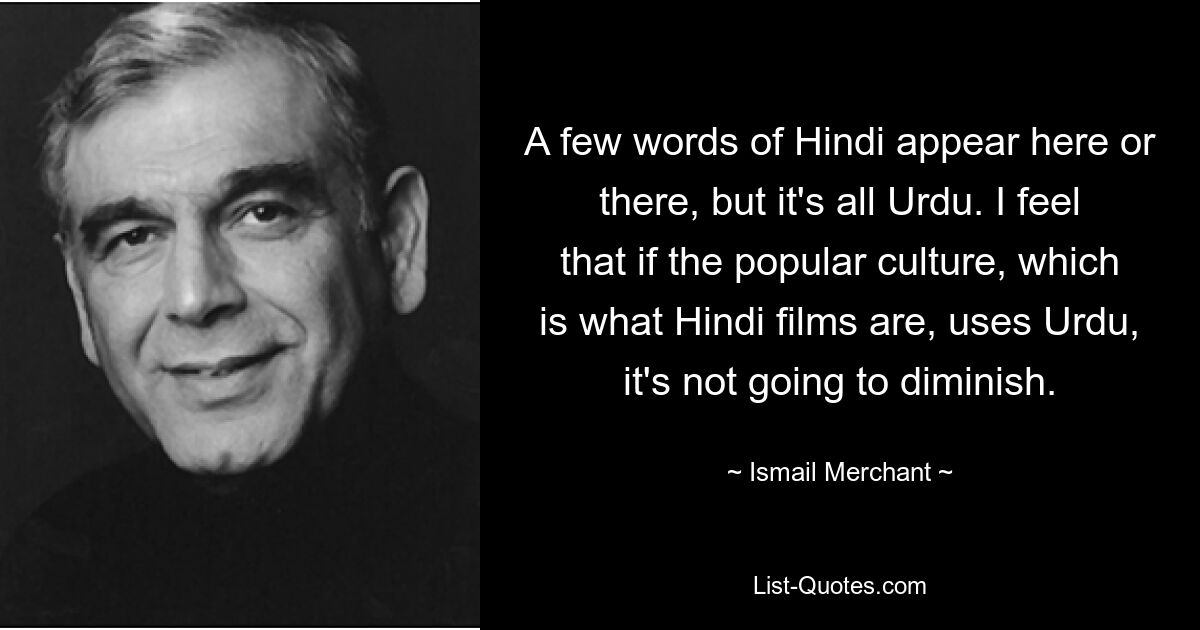 A few words of Hindi appear here or there, but it's all Urdu. I feel that if the popular culture, which is what Hindi films are, uses Urdu, it's not going to diminish. — © Ismail Merchant