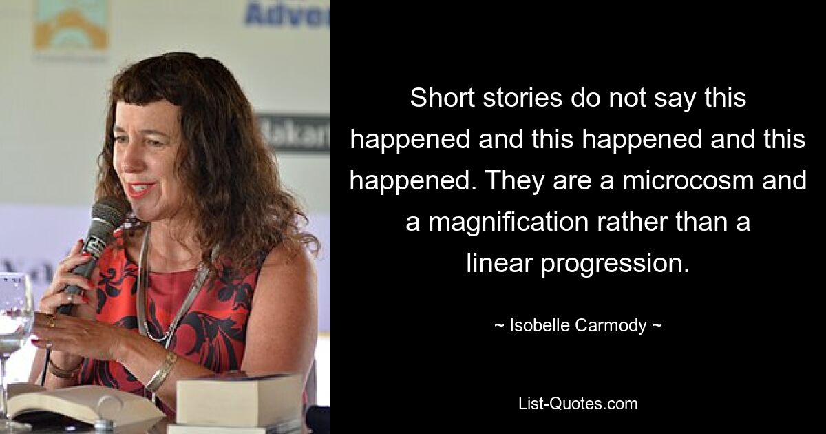 Short stories do not say this happened and this happened and this happened. They are a microcosm and a magnification rather than a linear progression. — © Isobelle Carmody