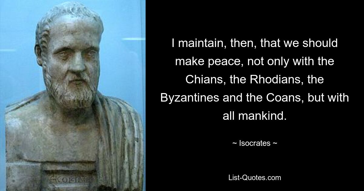 I maintain, then, that we should make peace, not only with the Chians, the Rhodians, the Byzantines and the Coans, but with all mankind. — © Isocrates