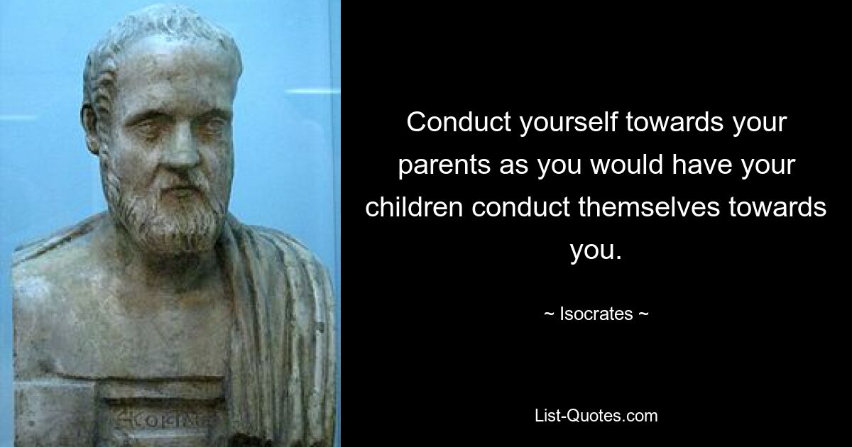 Conduct yourself towards your parents as you would have your children conduct themselves towards you. — © Isocrates