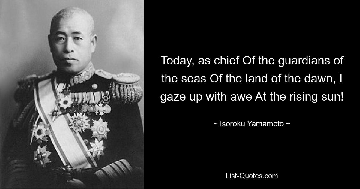 Today, as chief Of the guardians of the seas Of the land of the dawn, I gaze up with awe At the rising sun! — © Isoroku Yamamoto