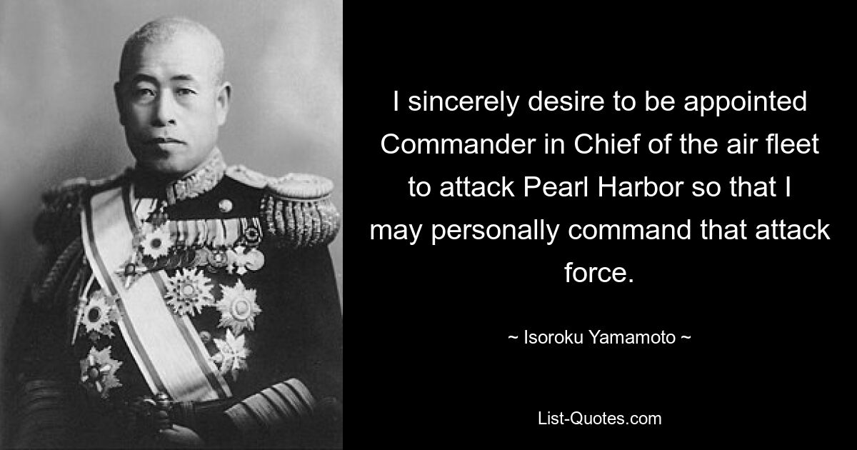 I sincerely desire to be appointed Commander in Chief of the air fleet to attack Pearl Harbor so that I may personally command that attack force. — © Isoroku Yamamoto