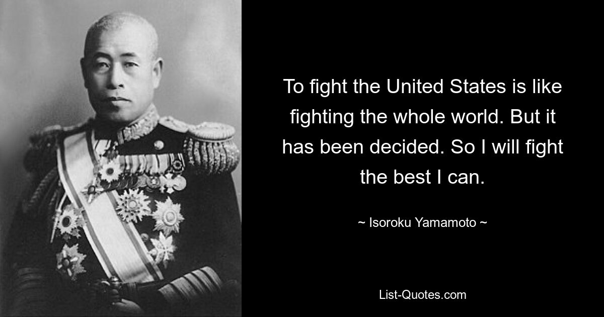 To fight the United States is like fighting the whole world. But it has been decided. So I will fight the best I can. — © Isoroku Yamamoto