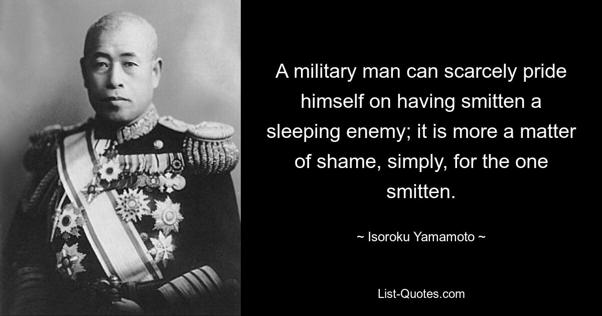 A military man can scarcely pride himself on having smitten a sleeping enemy; it is more a matter of shame, simply, for the one smitten. — © Isoroku Yamamoto