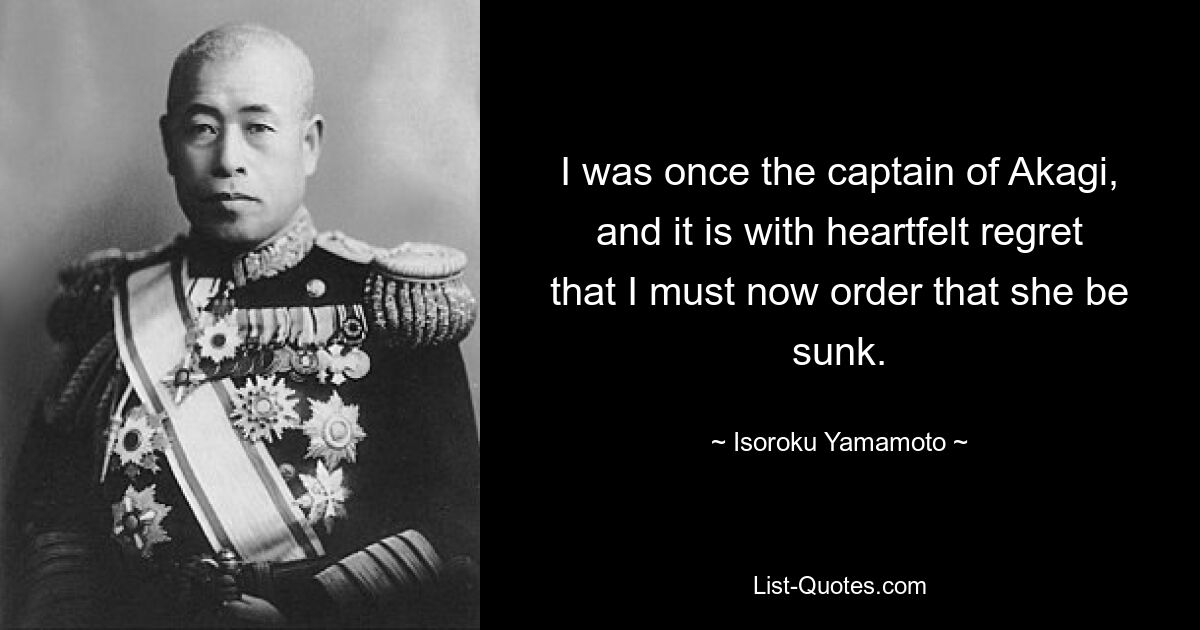 I was once the captain of Akagi, and it is with heartfelt regret that I must now order that she be sunk. — © Isoroku Yamamoto