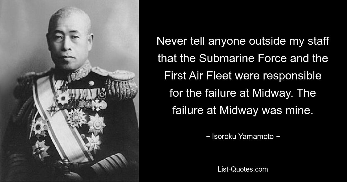 Never tell anyone outside my staff that the Submarine Force and the First Air Fleet were responsible for the failure at Midway. The failure at Midway was mine. — © Isoroku Yamamoto