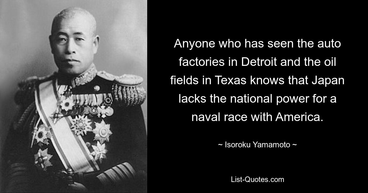 Anyone who has seen the auto factories in Detroit and the oil fields in Texas knows that Japan lacks the national power for a naval race with America. — © Isoroku Yamamoto