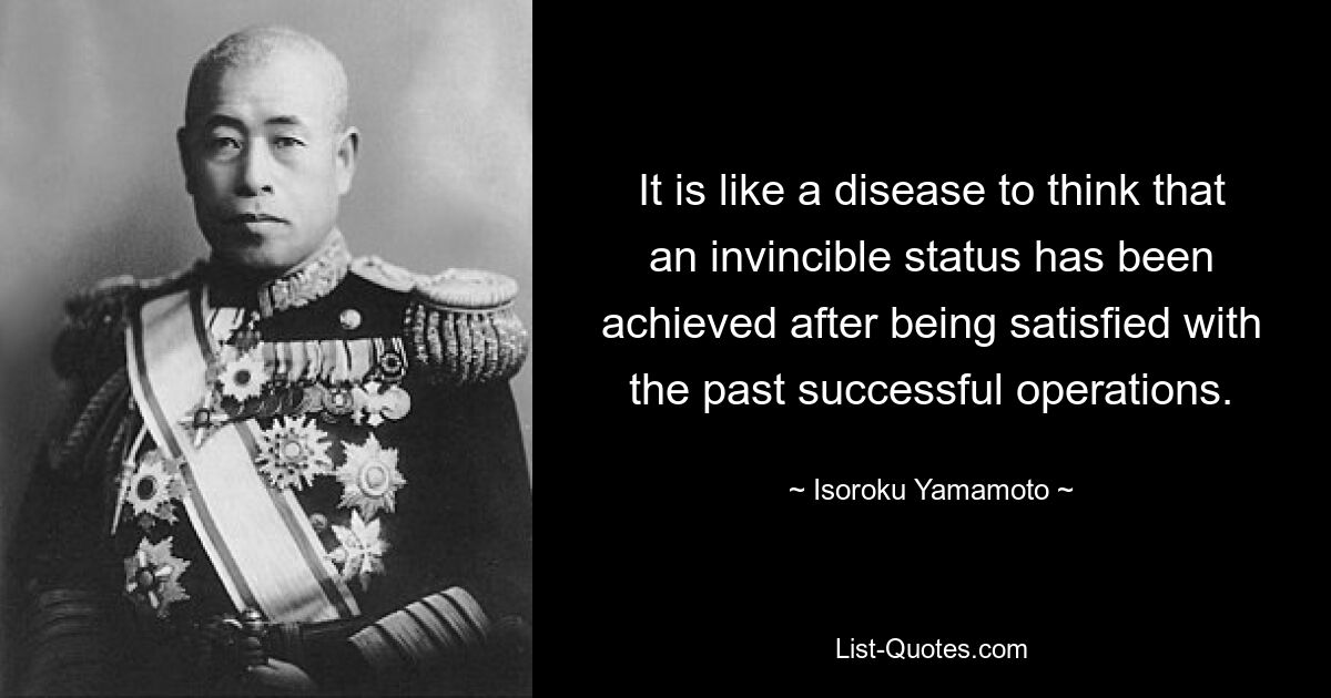 It is like a disease to think that an invincible status has been achieved after being satisfied with the past successful operations. — © Isoroku Yamamoto