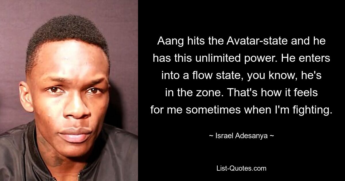 Aang hits the Avatar-state and he has this unlimited power. He enters into a flow state, you know, he's in the zone. That's how it feels for me sometimes when I'm fighting. — © Israel Adesanya